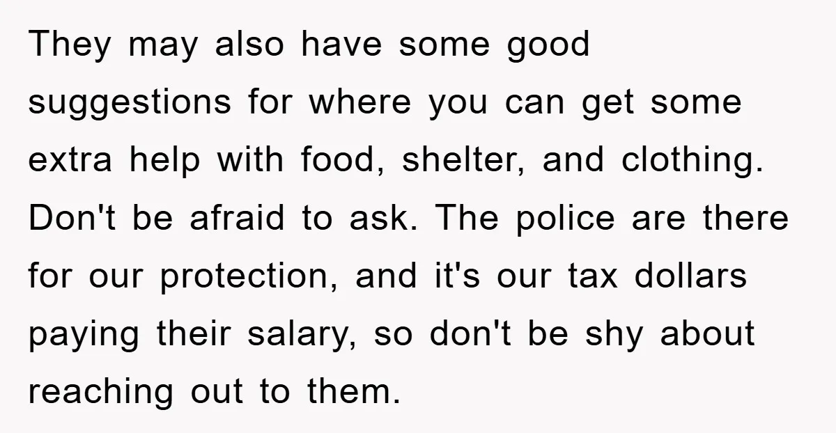 They may also have some good suggestions for where you can get some extra help with food, shelter, and clothing. Don't be afraid to ask. The police are there for...