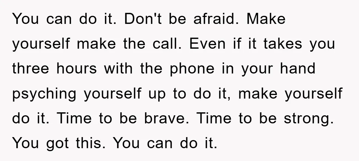 You can do it. Don't be afraid. Make yourself make the call. Even if it takes you three hours with the phone in your hand psyching yourself up to do...