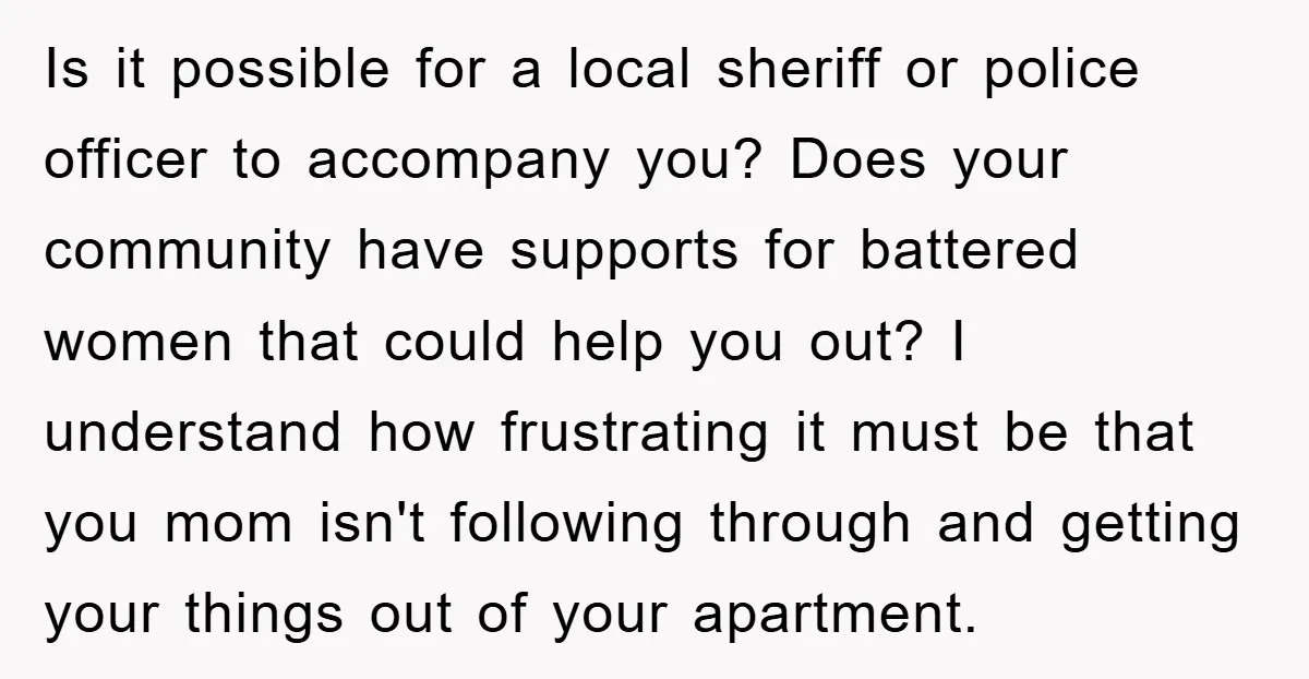 Is it possible for a local sheriff or police officer to accompany you? Does your community have supports for battered women that could help you out? I understand how frustrating...