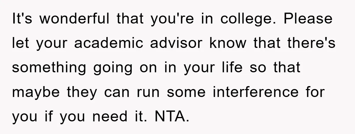It's wonderful that you're in college. Please let your academic advisor know that there's something going on in your life so that maybe they can run some interference for you...