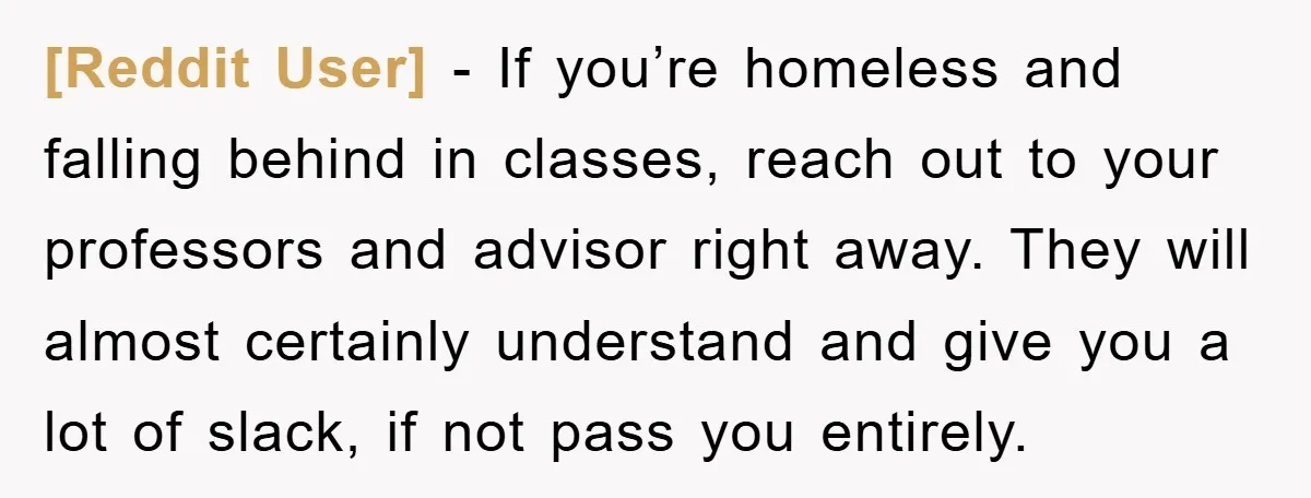 [Reddit User] − If you’re homeless and falling behind in classes, reach out to your professors and advisor right away. They will almost certainly understand and give you a lot...