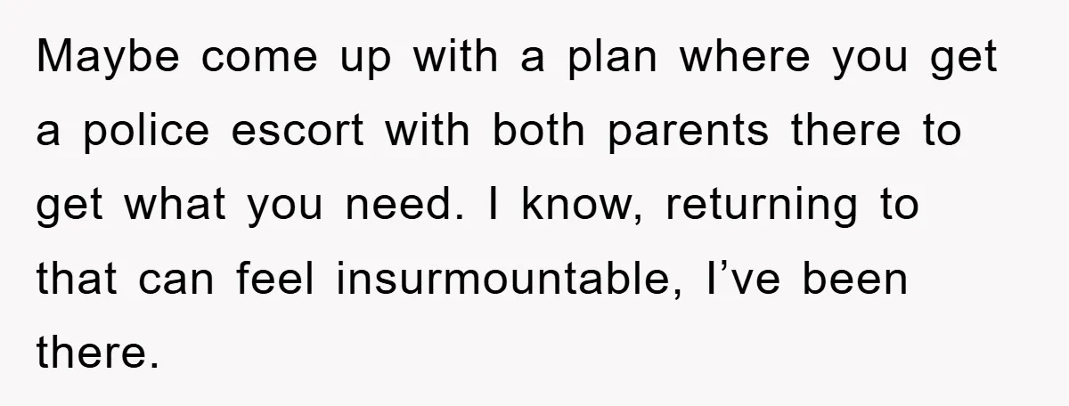 Maybe come up with a plan where you get a police escort with both parents there to get what you need. I know, returning to that can feel insurmountable, I’ve...