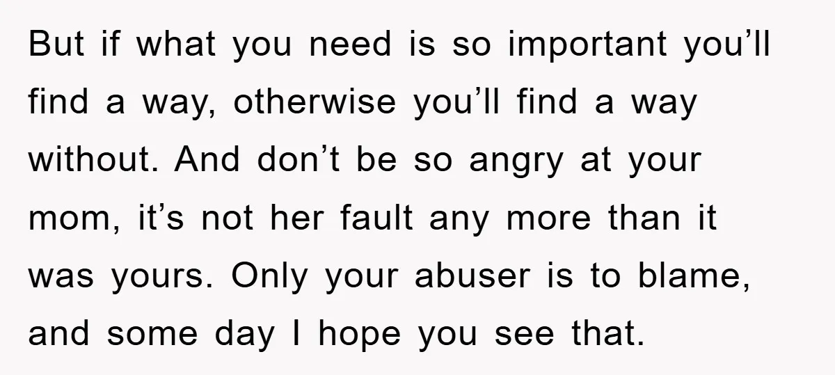 But if what you need is so important you’ll find a way, otherwise you’ll find a way without. And don’t be so angry at your mom, it’s not her fault...