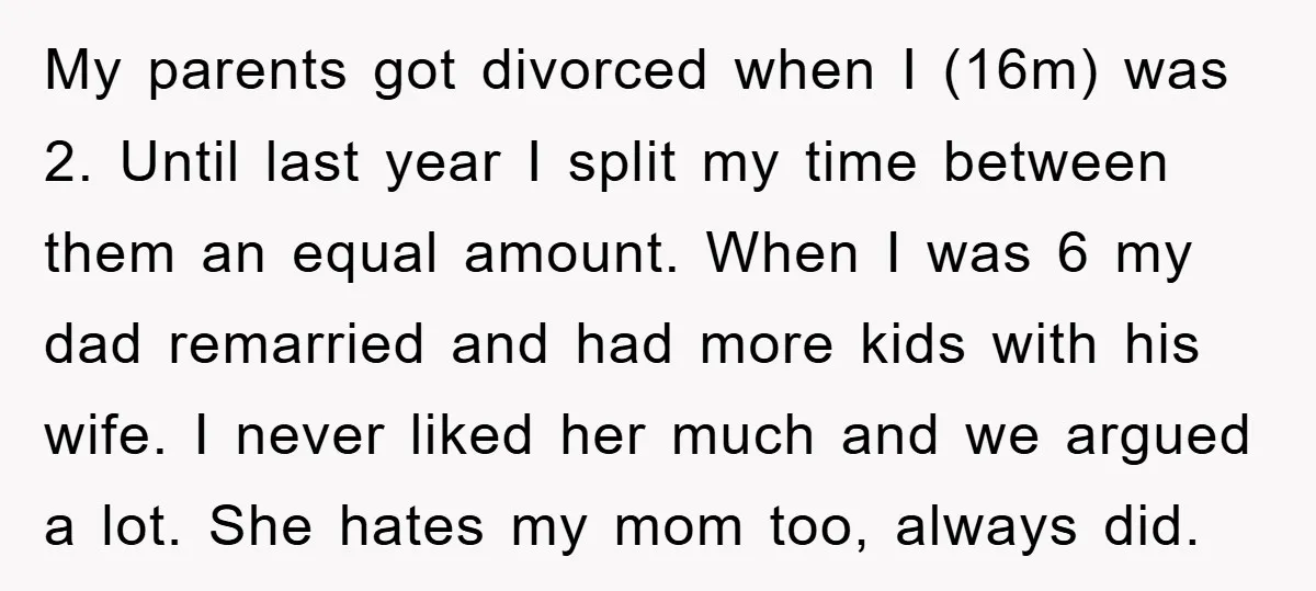 My parents got divorced when I (16m) was 2. Until last year I split my time between them an equal amount. When I was 6 my dad remarried and had...