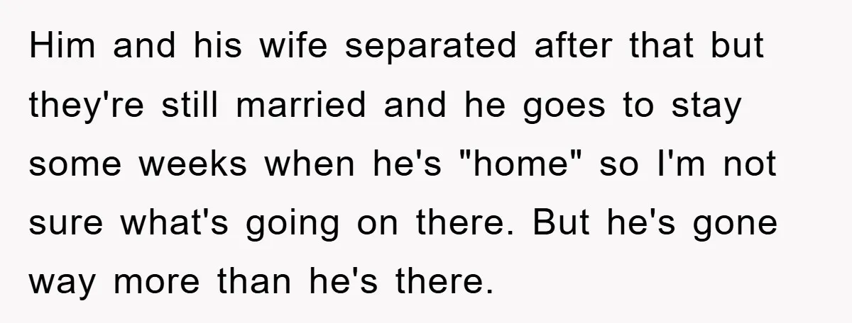 Him and his wife separated after that but they're still married and he goes to stay some weeks when he's "home" so I'm not sure what's going on there. But...