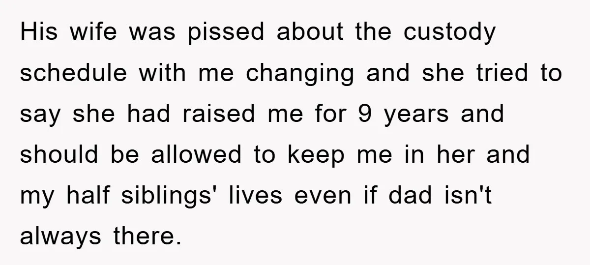 His wife was pissed about the custody schedule with me changing and she tried to say she had raised me for 9 years and should be allowed to keep me...