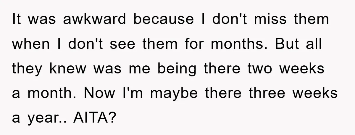It was awkward because I don't miss them when I don't see them for months. But all they knew was me being there two weeks a month. Now I'm maybe...