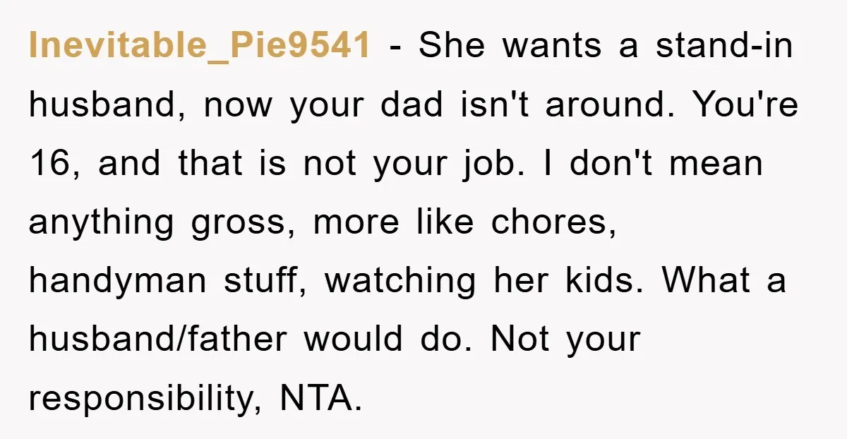 Inevitable_Pie9541 − She wants a stand-in husband, now your dad isn't around. You're 16, and that is not your job. I don't mean anything gross, more like chores, handyman stuff,...