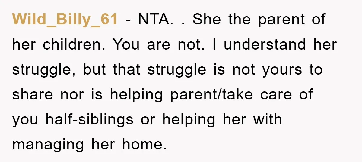 Wild_Billy_61 − NTA. . She the parent of her children. You are not. I understand her struggle, but that struggle is not yours to share nor is helping parent/take care...