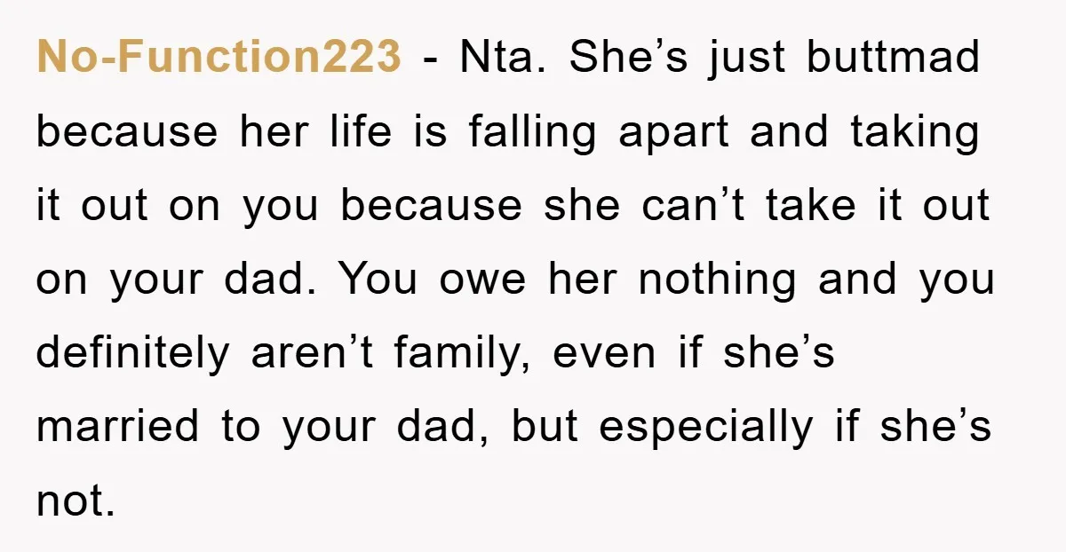 No-Function223 − Nta. She’s just buttmad because her life is falling apart and taking it out on you because she can’t take it out on your dad. You owe her...