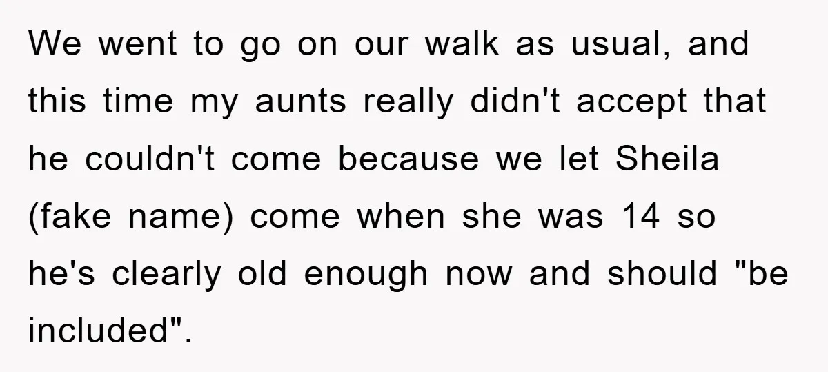 We went to go on our walk as usual, and this time my aunts really didn't accept that he couldn't come because we let Sheila (fake name) come when she...