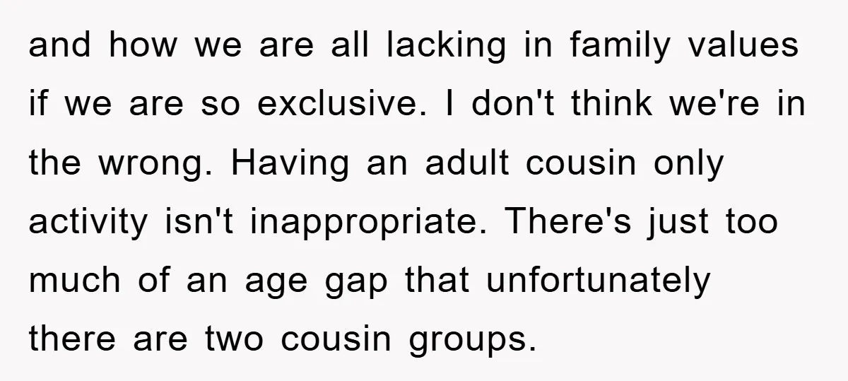 and how we are all lacking in family values if we are so exclusive. I don't think we're in the wrong. Having an adult cousin only activity isn't inappropriate. There's...