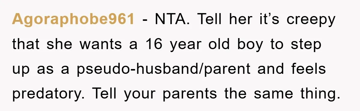 Agoraphobe961 − NTA. Tell her it’s creepy that she wants a 16 year old boy to step up as a pseudo-husband/parent and feels predatory. Tell your parents the same thing.