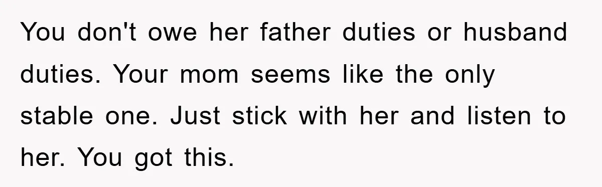 You don't owe her father duties or husband duties. Your mom seems like the only stable one. Just stick with her and listen to her. You got this.