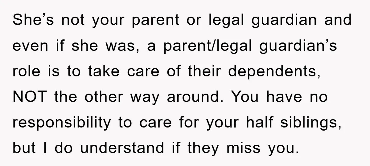 She’s not your parent or legal guardian and even if she was, a parent/legal guardian’s role is to take care of their dependents, NOT the other way around. You have...