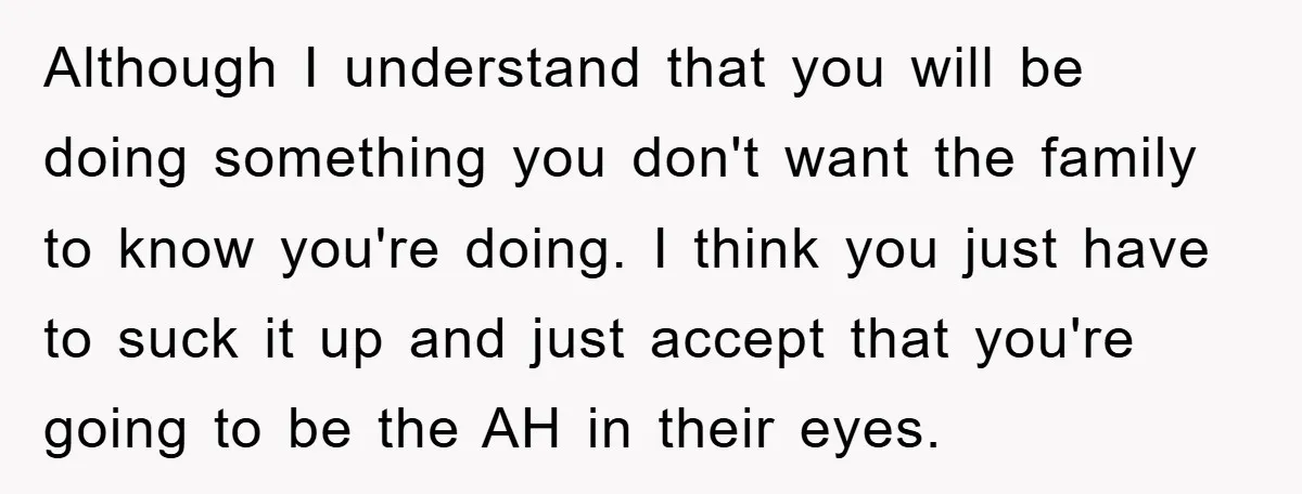 Although I understand that you will be doing something you don't want the family to know you're doing. I think you just have to suck it up and just accept...