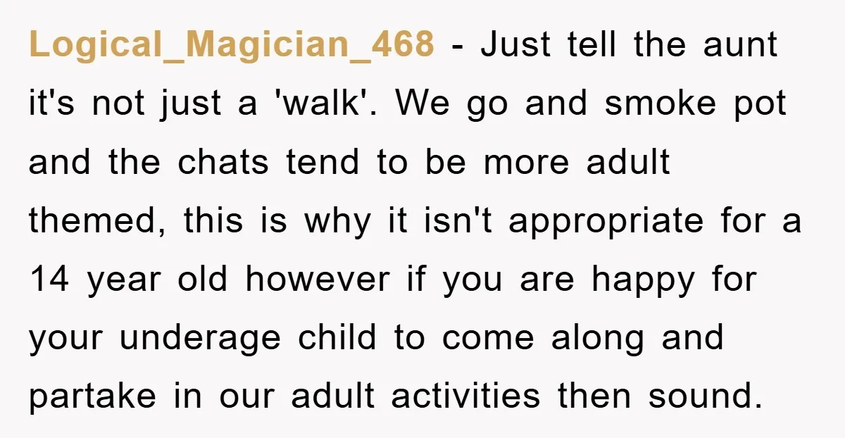 Logical_Magician_468 − Just tell the aunt it's not just a 'walk'. We go and smoke pot and the chats tend to be more adult themed, this is why it isn't...