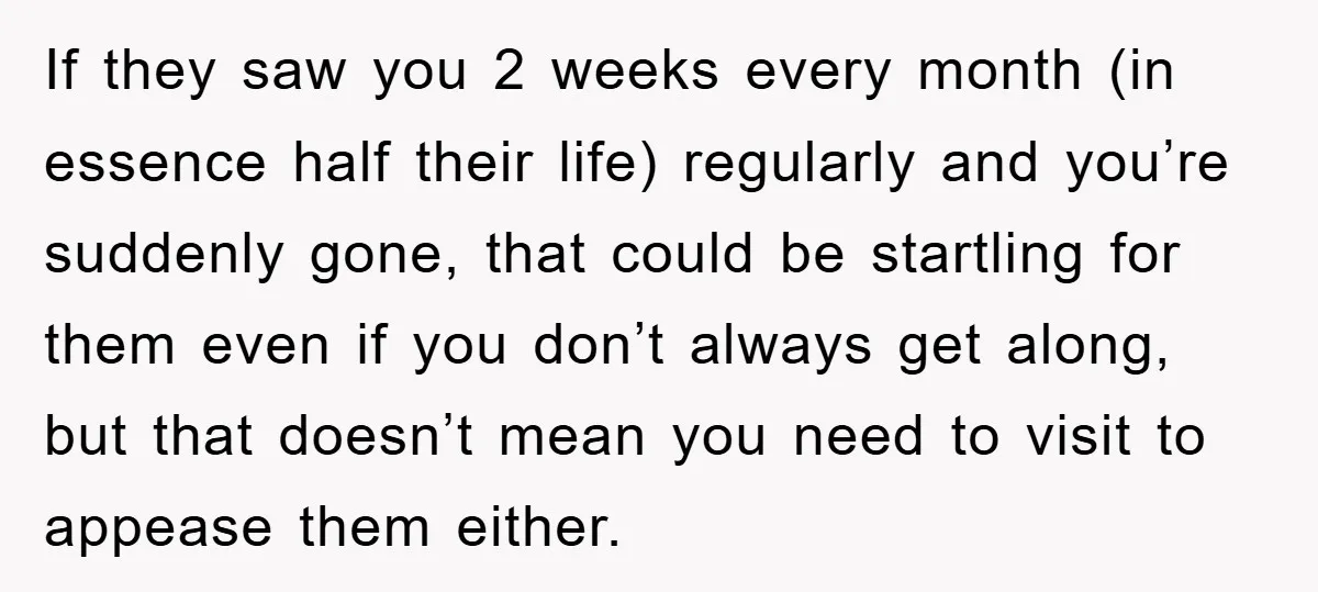 If they saw you 2 weeks every month (in essence half their life) regularly and you’re suddenly gone, that could be startling for them even if you don’t always get...