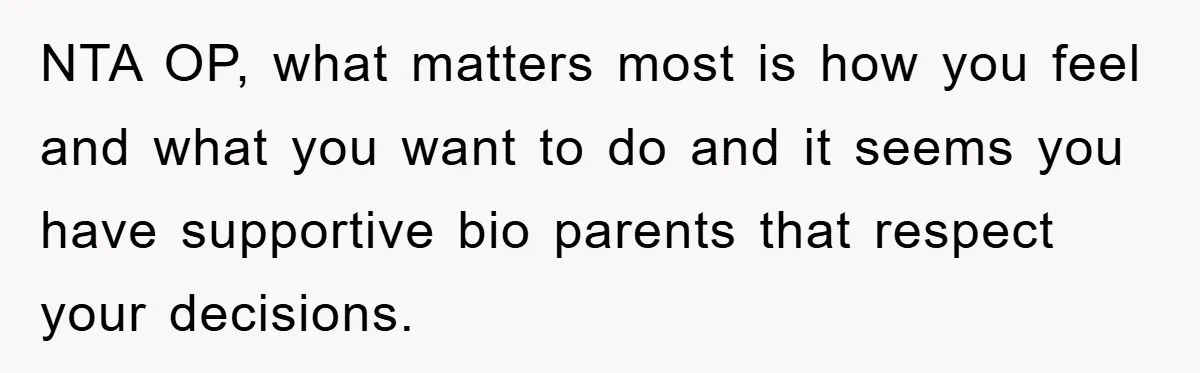 NTA OP, what matters most is how you feel and what you want to do and it seems you have supportive bio parents that respect your decisions.
