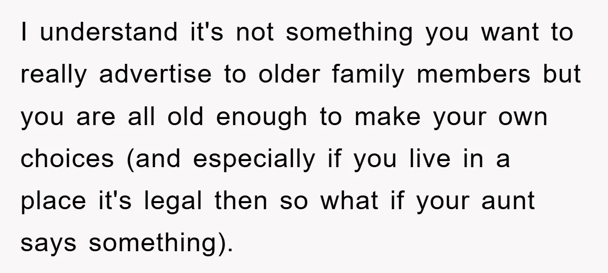 I understand it's not something you want to really advertise to older family members but you are all old enough to make your own choices (and especially if you live...
