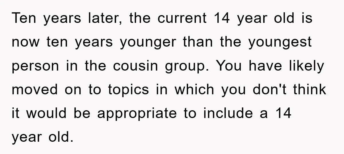 Ten years later, the current 14 year old is now ten years younger than the youngest person in the cousin group. You have likely moved on to topics in which...