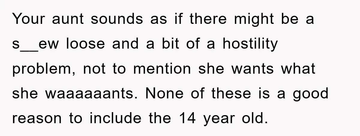 Your aunt sounds as if there might be a s__ew loose and a bit of a hostility problem, not to mention she wants what she waaaaaants. None of these is...