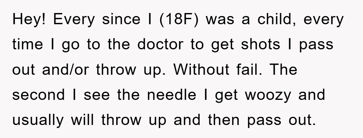 Hey! Every since I (18F) was a child, every time I go to the doctor to get shots I pass out and/or throw up. Without fail. The second I see...