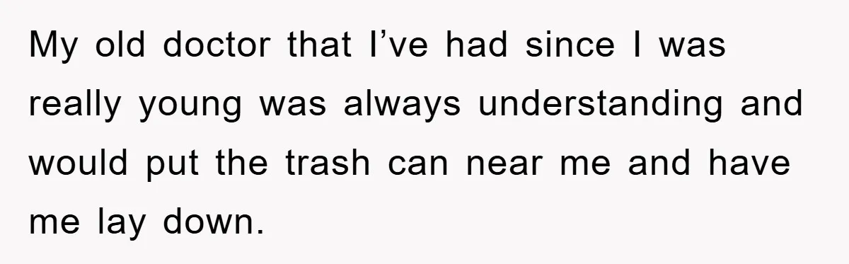 My old doctor that I’ve had since I was really young was always understanding and would put the trash can near me and have me lay down.