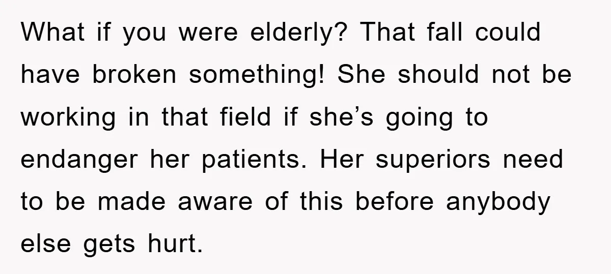 What if you were elderly? That fall could have broken something! She should not be working in that field if she’s going to endanger her patients. Her superiors need to...