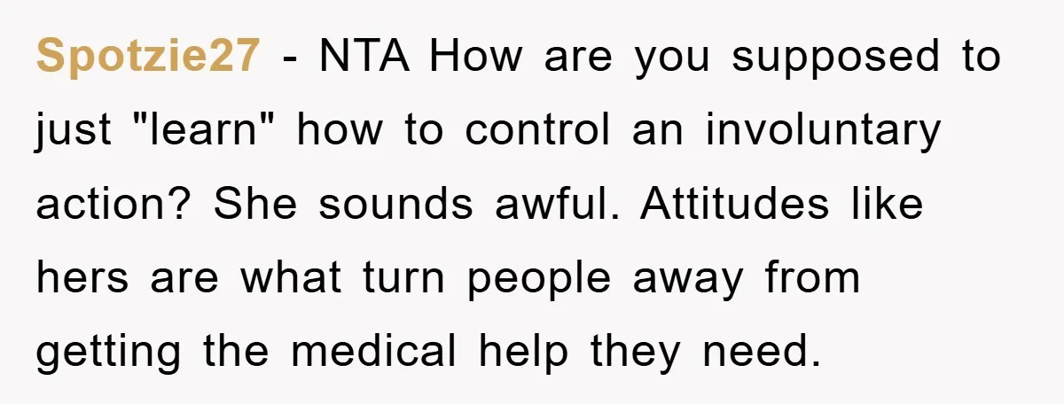 Spotzie27 − NTA How are you supposed to just "learn" how to control an involuntary action? She sounds awful. Attitudes like hers are what turn people away from getting the...