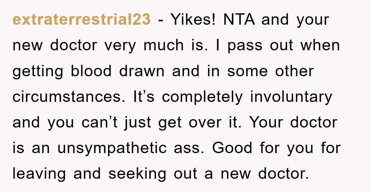 extraterrestrial23 − Yikes! NTA and your new doctor very much is. I pass out when getting blood drawn and in some other circumstances. It’s completely involuntary and you can’t just...
