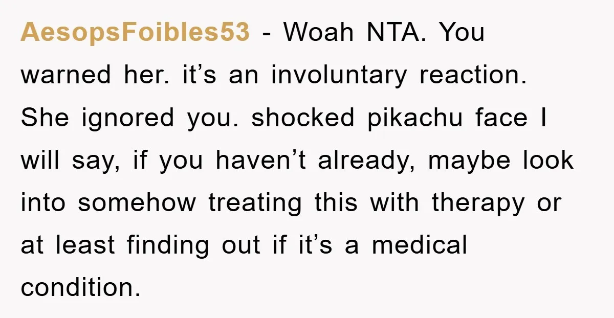 AesopsFoibles53 − Woah NTA. You warned her. it’s an involuntary reaction. She ignored you. shocked pikachu face I will say, if you haven’t already, maybe look into somehow treating this...