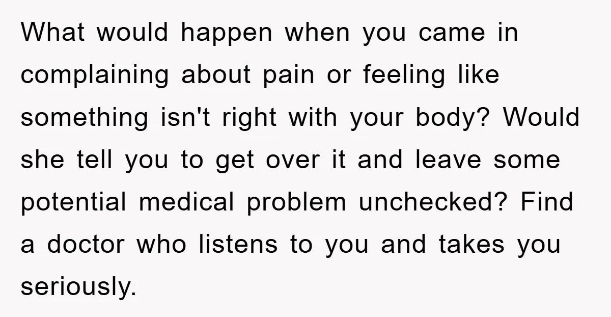 What would happen when you came in complaining about pain or feeling like something isn't right with your body? Would she tell you to get over it and leave some...