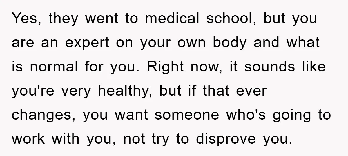 Yes, they went to medical school, but you are an expert on your own body and what is normal for you. Right now, it sounds like you're very healthy, but...