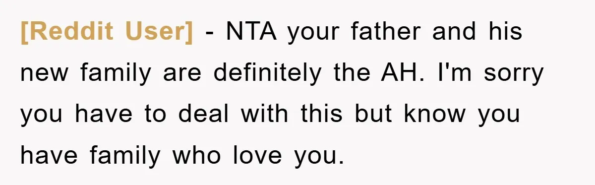 [Reddit User] − NTA your father and his new family are definitely the AH. I'm sorry you have to deal with this but know you have family who love you.