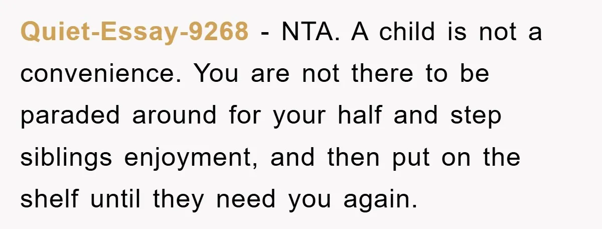 Quiet-Essay-9268 − NTA. A child is not a convenience. You are not there to be paraded around for your half and step siblings enjoyment, and then put on the shelf...