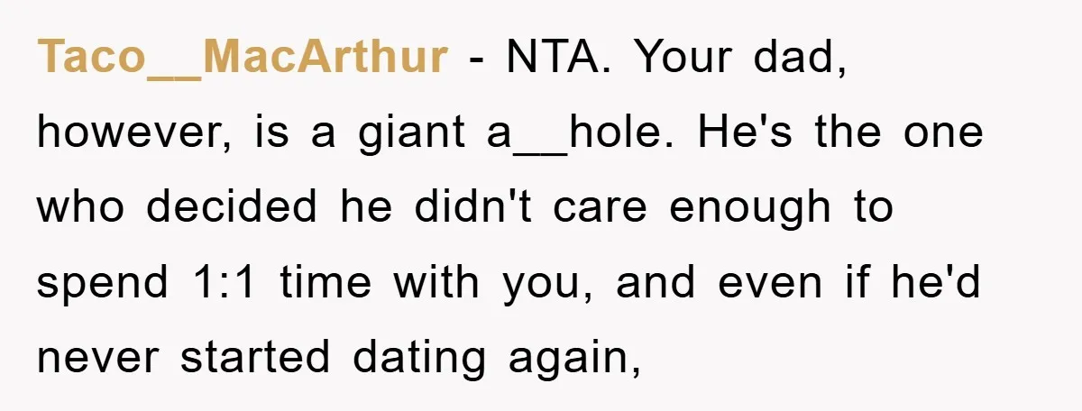 Taco__MacArthur − NTA. Your dad, however, is a giant a__hole. He's the one who decided he didn't care enough to spend 1:1 time with you, and even if he'd never...