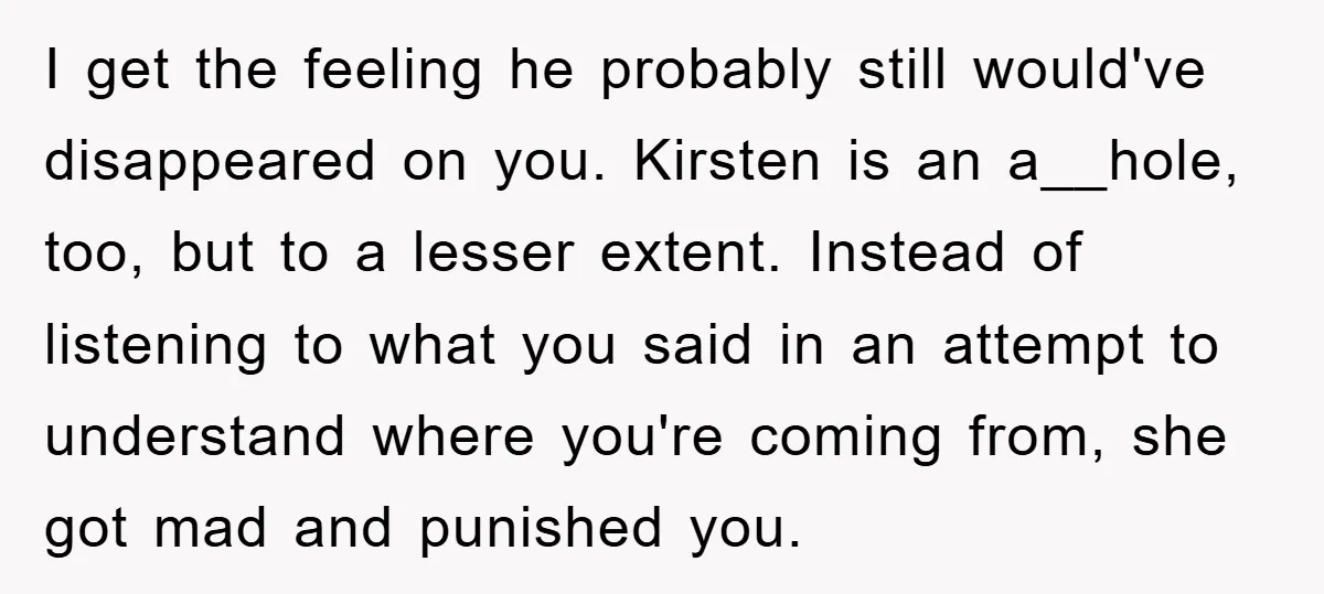 I get the feeling he probably still would've disappeared on you. Kirsten is an a__hole, too, but to a lesser extent. Instead of listening to what you said in an...