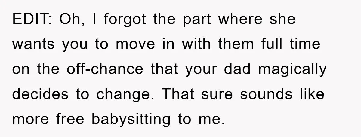EDIT: Oh, I forgot the part where she wants you to move in with them full time on the off-chance that your dad magically decides to change. That sure sounds...