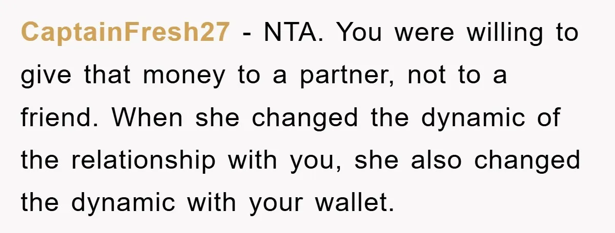 CaptainFresh27 − NTA. You were willing to give that money to a partner, not to a friend. When she changed the dynamic of the relationship with you, she also changed...