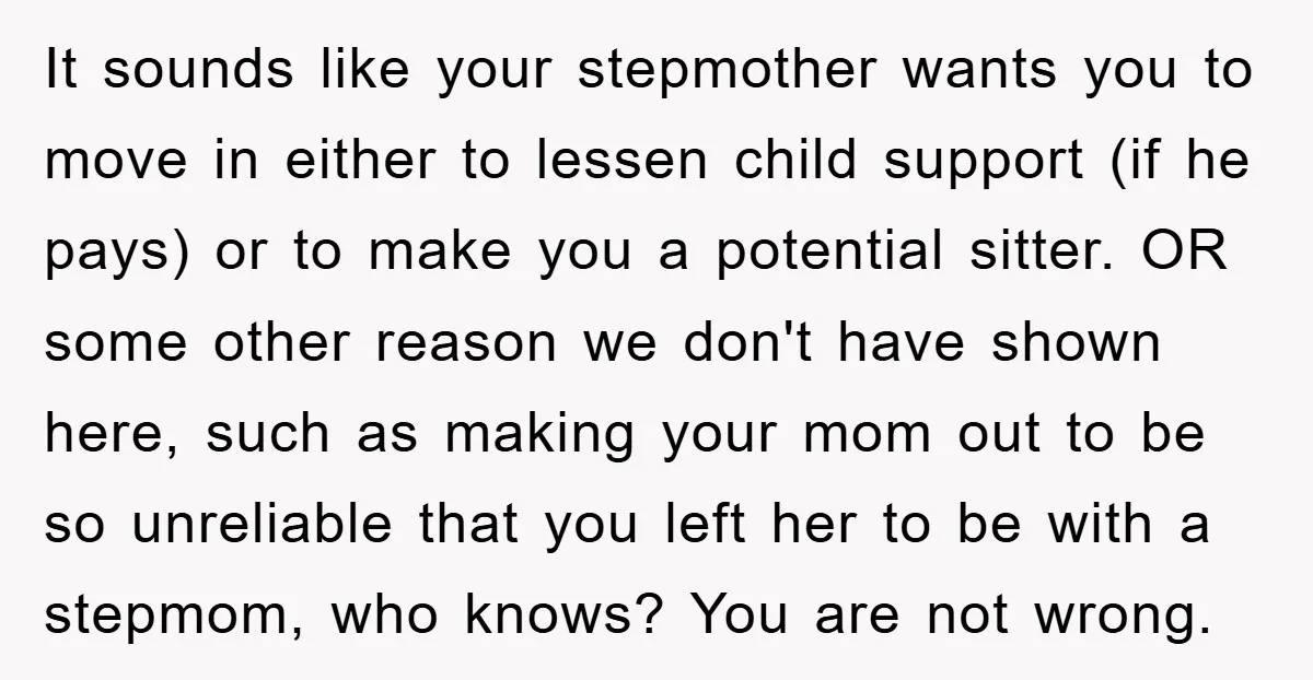 It sounds like your stepmother wants you to move in either to lessen child support (if he pays) or to make you a potential sitter. OR some other reason we...