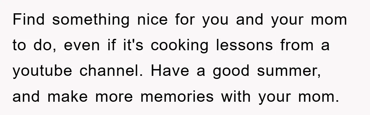 Find something nice for you and your mom to do, even if it's cooking lessons from a youtube channel. Have a good summer, and make more memories with your mom.