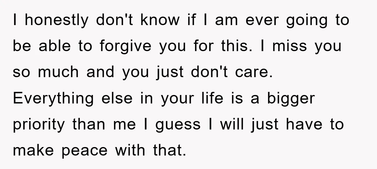 I honestly don't know if I am ever going to be able to forgive you for this. I miss you so much and you just don't care. Everything else in...