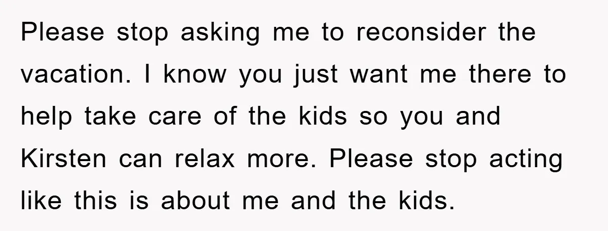 Please stop asking me to reconsider the vacation. I know you just want me there to help take care of the kids so you and Kirsten can relax more. Please...