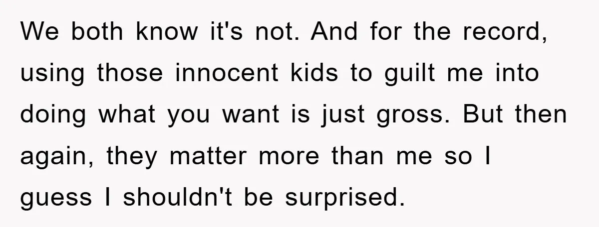 We both know it's not. And for the record, using those innocent kids to guilt me into doing what you want is just gross. But then again, they matter more...