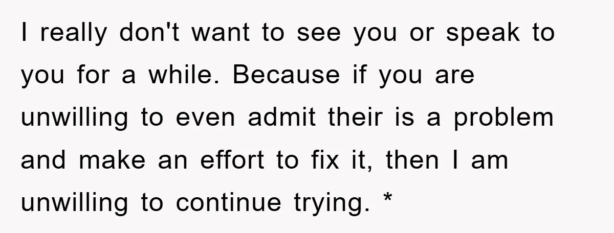 I really don't want to see you or speak to you for a while. Because if you are unwilling to even admit their is a problem and make an effort...