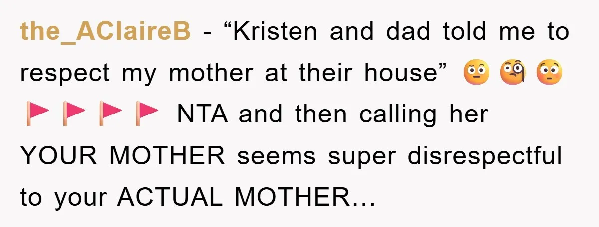 the_AClaireB − “Kristen and dad told me to respect my mother at their house” 🤨🧐😳 🚩🚩🚩🚩 NTA and then calling her YOUR MOTHER seems super disrespectful to your ACTUAL MOTHER…