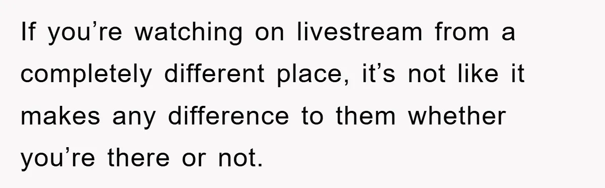 If you’re watching on livestream from a completely different place, it’s not like it makes any difference to them whether you’re there or not.