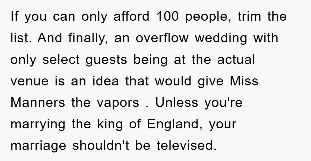 If you can only afford 100 people, trim the list. And finally, an overflow wedding with only select guests being at the actual venue is an idea that would give...