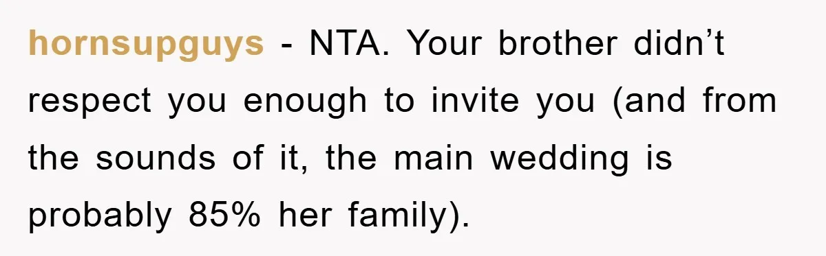 hornsupguys − NTA. Your brother didn’t respect you enough to invite you (and from the sounds of it, the main wedding is probably 85% her family).